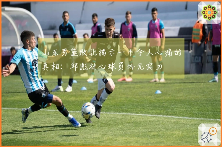 山东男篮败北揭示一个令人心痛的真相：邱彪核心球员均无实力