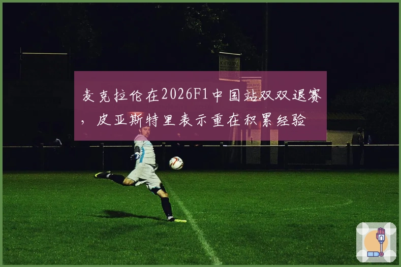 麦克拉伦在2026F1中国站双双退赛，皮亚斯特里表示重在积累经验