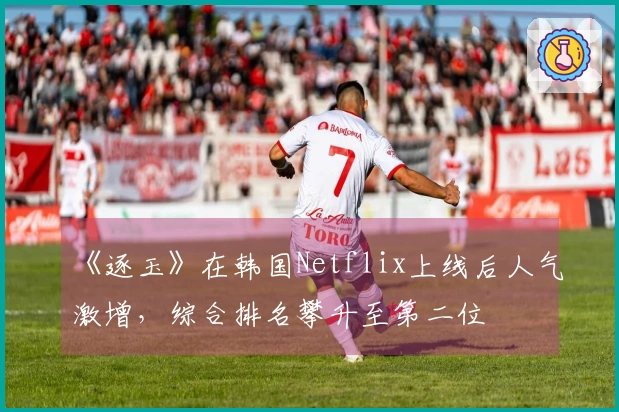 《逐玉》在韩国Netflix上线后人气激增，综合排名攀升至第二位
