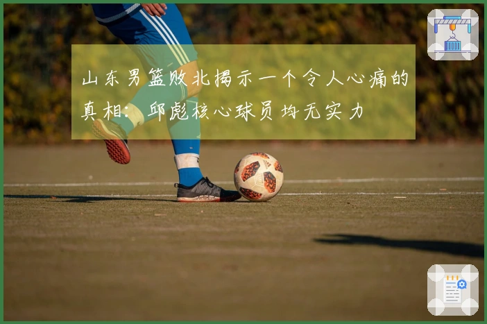 山东男篮败北揭示一个令人心痛的真相：邱彪核心球员均无实力