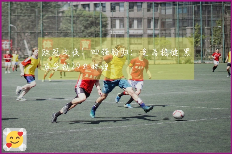 欧冠之夜！四强盼归：皇马稳健 黑马争创29年辉煌