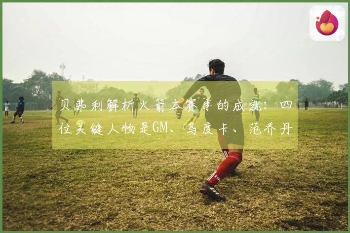 贝弗利解析火箭本赛季的成就：四位关键人物是GM、乌度卡、范乔丹与医疗团队