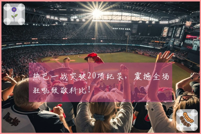热巴一战突破20项纪录，震撼全场狂吼致敬科比！