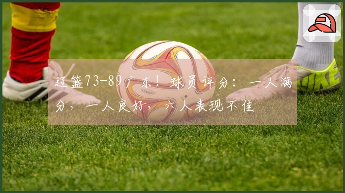 辽篮73-89广东！球员评分：一人满分，一人良好，六人表现不佳