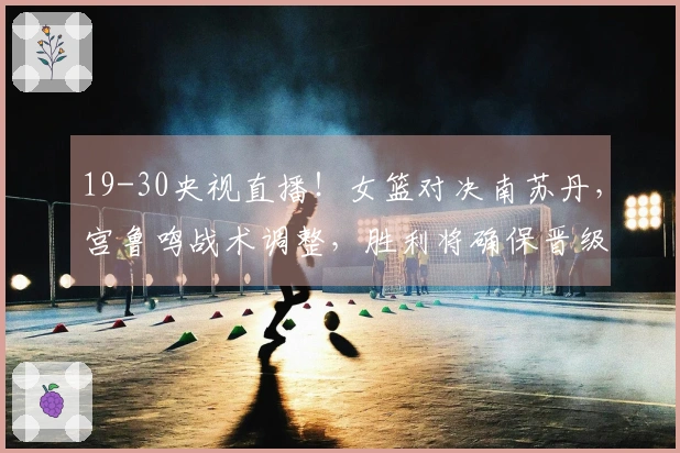 19-30央视直播！女篮对决南苏丹，宫鲁鸣战术调整，胜利将确保晋级