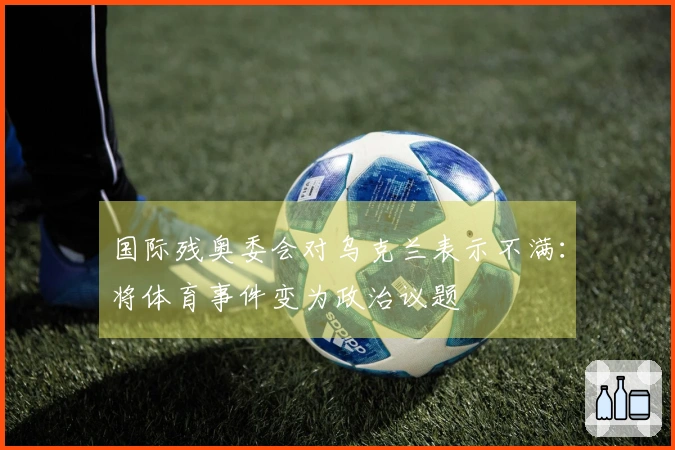 国际残奥委会对乌克兰表示不满：将体育事件变为政治议题